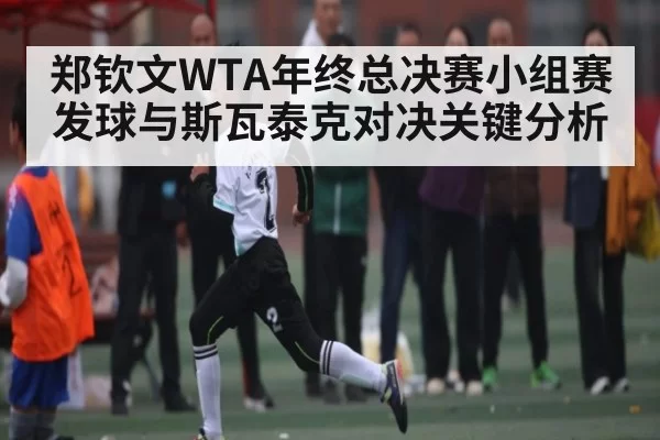 郑钦文WTA年终总决赛小组赛发球与斯瓦泰克对决关键分析